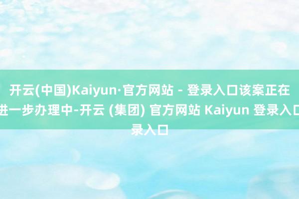 开云(中国)Kaiyun·官方网站 - 登录入口该案正在进一步办理中-开云 (集团) 官方网站 Kaiyun 登录入口