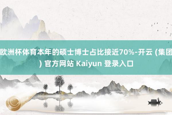 欧洲杯体育本年的硕士博士占比接近70%-开云 (集团) 官方网站 Kaiyun 登录入口