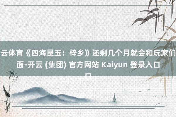 开云体育《四海昆玉：梓乡》还剩几个月就会和玩家们碰面-开云 (集团) 官方网站 Kaiyun 登录入口