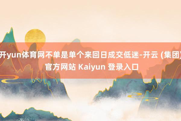 开yun体育网不单是单个来回日成交低迷-开云 (集团) 官方网站 Kaiyun 登录入口