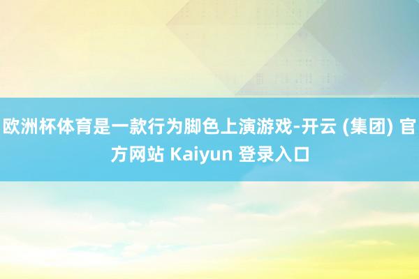 欧洲杯体育是一款行为脚色上演游戏-开云 (集团) 官方网站 Kaiyun 登录入口