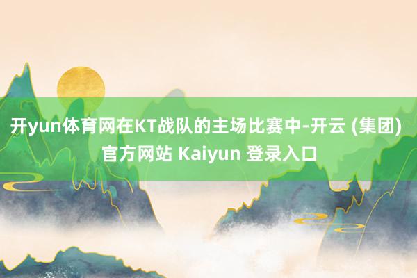 开yun体育网在KT战队的主场比赛中-开云 (集团) 官方网站 Kaiyun 登录入口