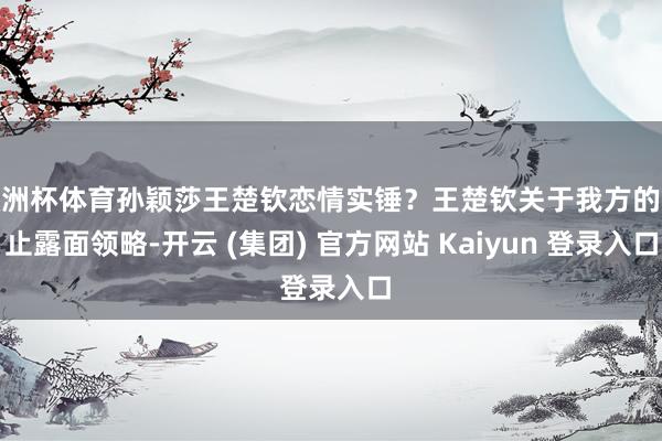 欧洲杯体育孙颖莎王楚钦恋情实锤？王楚钦关于我方的举止露面领略-开云 (集团) 官方网站 Kaiyun 登录入口