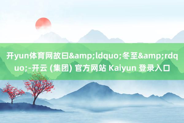 开yun体育网故曰&ldquo;冬至&rdquo;-开云 (集团) 官方网站 Kaiyun 登录入口