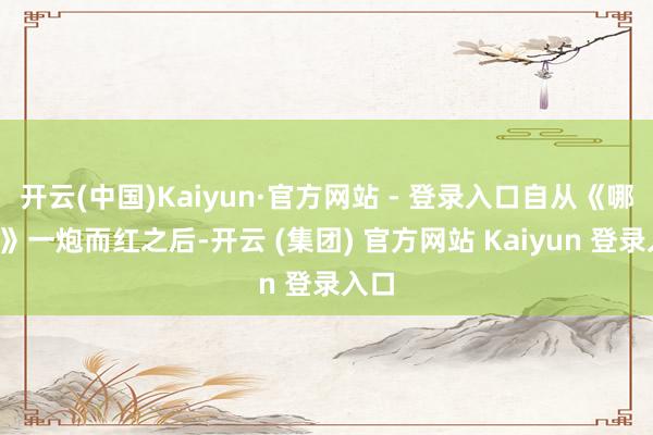开云(中国)Kaiyun·官方网站 - 登录入口自从《哪吒2》一炮而红之后-开云 (集团) 官方网站 Kaiyun 登录入口