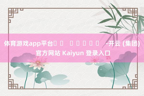 体育游戏app平台		  					  -开云 (集团) 官方网站 Kaiyun 登录入口
