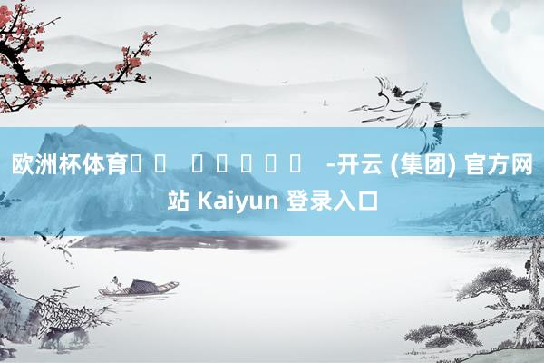 欧洲杯体育		  					  -开云 (集团) 官方网站 Kaiyun 登录入口