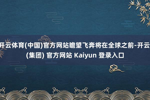 开云体育(中国)官方网站瞻望飞奔将在全球之前-开云 (集团) 官方网站 Kaiyun 登录入口