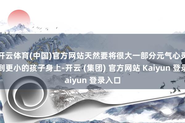 开云体育(中国)官方网站天然要将很大一部分元气心灵转动到更小的孩子身上-开云 (集团) 官方网站 Kaiyun 登录入口
