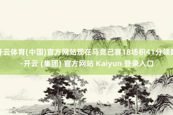 开云体育(中国)官方网站现在马竞已赛18场积41分领跑-开云 (集团) 官方网站 Kaiyun 登录入口
