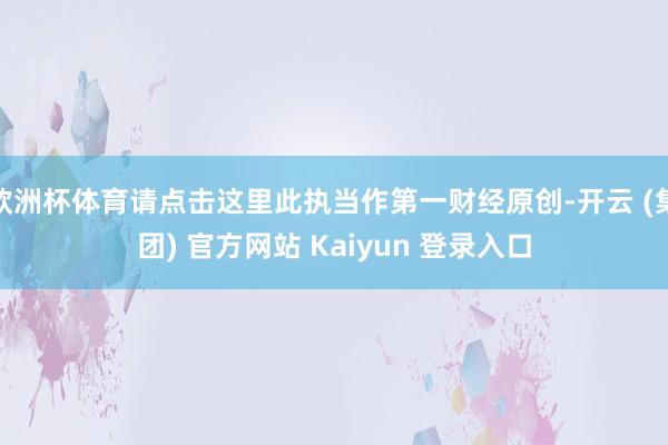欧洲杯体育请点击这里此执当作第一财经原创-开云 (集团) 官方网站 Kaiyun 登录入口