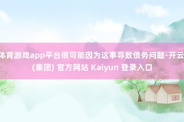 体育游戏app平台很可能因为这事导致债务问题-开云 (集团) 官方网站 Kaiyun 登录入口