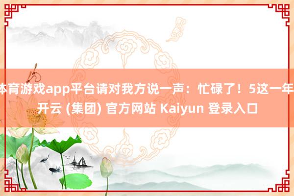 体育游戏app平台请对我方说一声：忙碌了！5这一年-开云 (集团) 官方网站 Kaiyun 登录入口