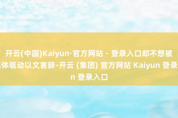 开云(中国)Kaiyun·官方网站 - 登录入口却不想被自媒体驱动以文害辞-开云 (集团) 官方网站 Kaiyun 登录入口
