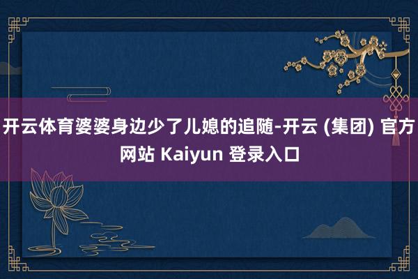 开云体育婆婆身边少了儿媳的追随-开云 (集团) 官方网站 Kaiyun 登录入口