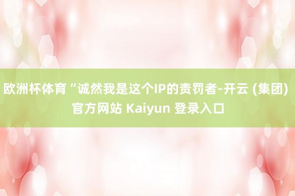 欧洲杯体育“诚然我是这个IP的责罚者-开云 (集团) 官方网站 Kaiyun 登录入口