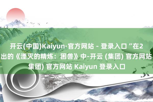 开云(中国)Kaiyun·官方网站 - 登录入口“在2025年夏令行将推出的《湮灭的精炼：困兽》中-开云 (集团) 官方网站 Kaiyun 登录入口