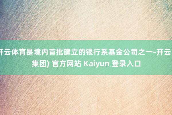 开云体育是境内首批建立的银行系基金公司之一-开云 (集团) 官方网站 Kaiyun 登录入口