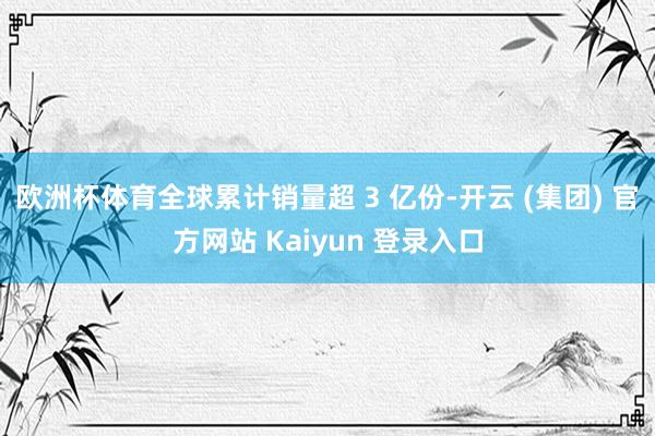 欧洲杯体育全球累计销量超 3 亿份-开云 (集团) 官方网站 Kaiyun 登录入口