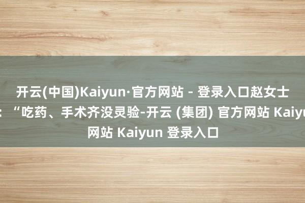 开云(中国)Kaiyun·官方网站 - 登录入口赵女士仍心过剩悸：“吃药、手术齐没灵验-开云 (集团) 官方网站 Kaiyun 登录入口
