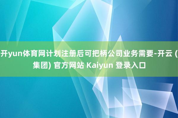 开yun体育网计划注册后可把柄公司业务需要-开云 (集团) 官方网站 Kaiyun 登录入口