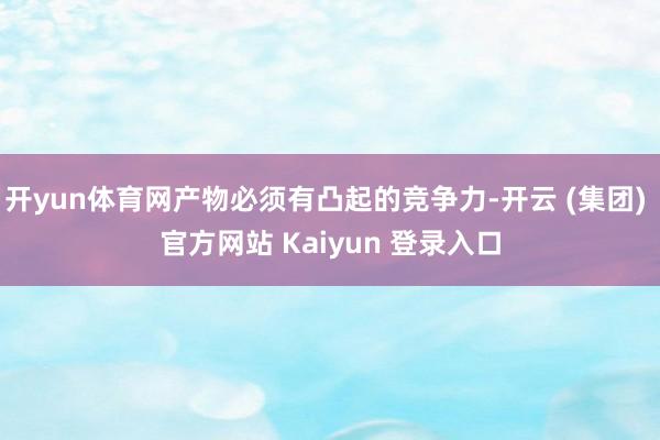 开yun体育网产物必须有凸起的竞争力-开云 (集团) 官方网站 Kaiyun 登录入口