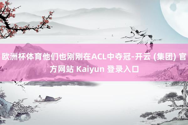 欧洲杯体育他们也刚刚在ACL中夺冠-开云 (集团) 官方网站 Kaiyun 登录入口
