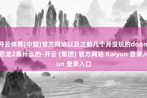 开云体育(中国)官方网站以及之前几个月没玩的doom、忍龙2黑什么的-开云 (集团) 官方网站 Kaiyun 登录入口