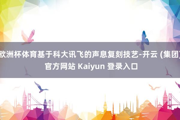 欧洲杯体育基于科大讯飞的声息复刻技艺-开云 (集团) 官方网站 Kaiyun 登录入口