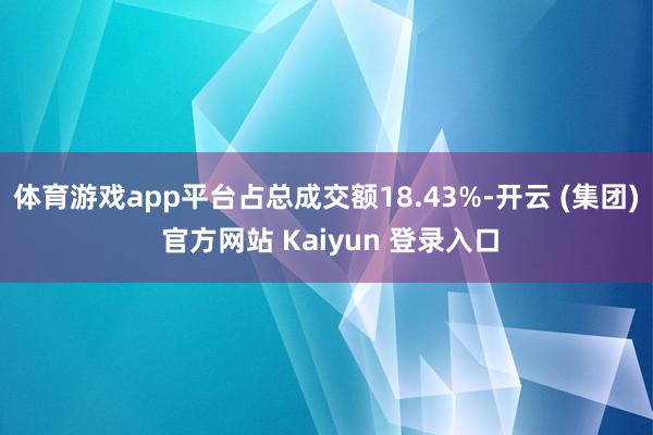 体育游戏app平台占总成交额18.43%-开云 (集团) 官方网站 Kaiyun 登录入口