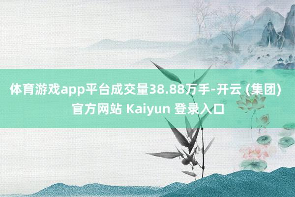 体育游戏app平台成交量38.88万手-开云 (集团) 官方网站 Kaiyun 登录入口