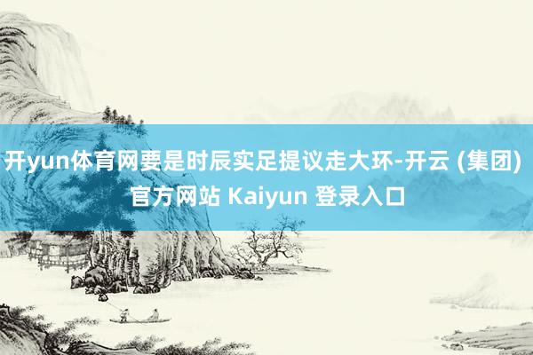 开yun体育网要是时辰实足提议走大环-开云 (集团) 官方网站 Kaiyun 登录入口