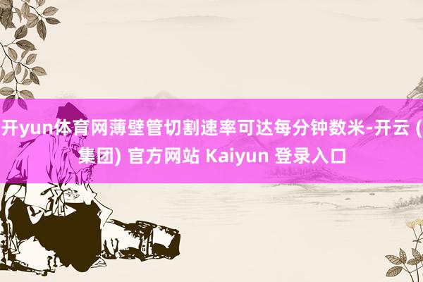 开yun体育网薄壁管切割速率可达每分钟数米-开云 (集团) 官方网站 Kaiyun 登录入口