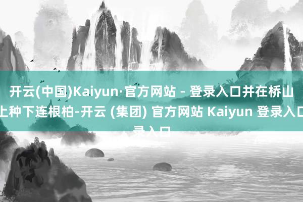 开云(中国)Kaiyun·官方网站 - 登录入口并在桥山上种下连根柏-开云 (集团) 官方网站 Kaiyun 登录入口