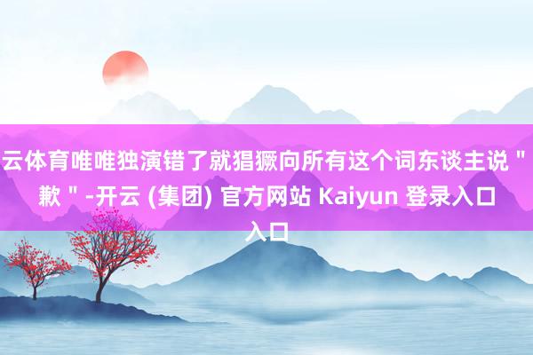 开云体育唯唯独演错了就猖獗向所有这个词东谈主说＂抱歉＂-开云 (集团) 官方网站 Kaiyun 登录入口