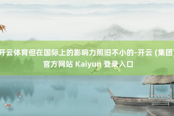 开云体育但在国际上的影响力照旧不小的-开云 (集团) 官方网站 Kaiyun 登录入口