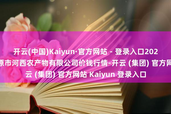 开云(中国)Kaiyun·官方网站 - 登录入口2025年1月1日山西省太原市河西农产物有限公司价钱行情-开云 (集团) 官方网站 Kaiyun 登录入口
