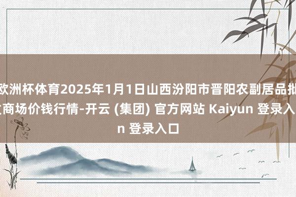 欧洲杯体育2025年1月1日山西汾阳市晋阳农副居品批发商场价钱行情-开云 (集团) 官方网站 Kaiyun 登录入口