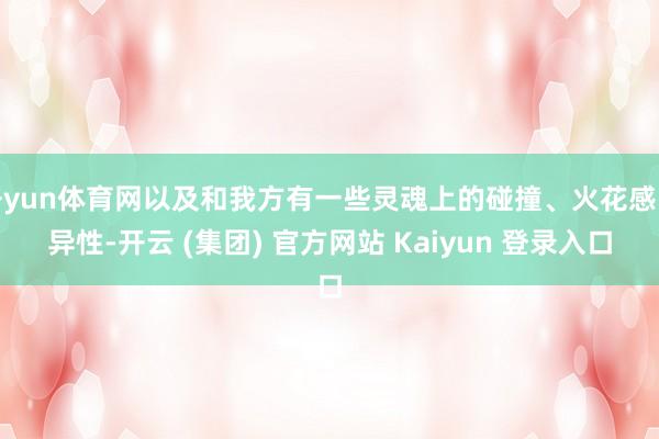 开yun体育网以及和我方有一些灵魂上的碰撞、火花感的异性-开云 (集团) 官方网站 Kaiyun 登录入口
