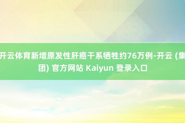 开云体育新增原发性肝癌干系牺牲约76万例-开云 (集团) 官方网站 Kaiyun 登录入口