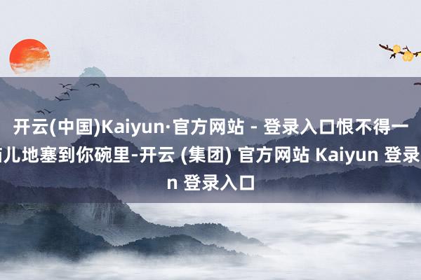 开云(中国)Kaiyun·官方网站 - 登录入口恨不得一股脑儿地塞到你碗里-开云 (集团) 官方网站 Kaiyun 登录入口
