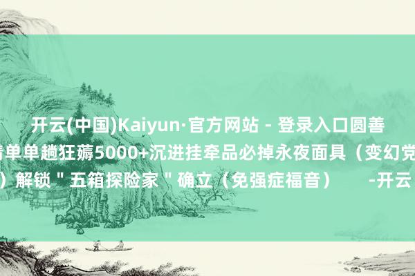 开云(中国)Kaiyun·官方网站 - 登录入口圆善卡出荒芜奖励阈值�� 收益清单单趟狂薅5000+沉进挂牵品必掉永夜面具（变幻党狂喜）解锁＂五箱探险家＂确立（免强症福音）      -开云 (集团) 官方网站 Kaiyun 登录入口