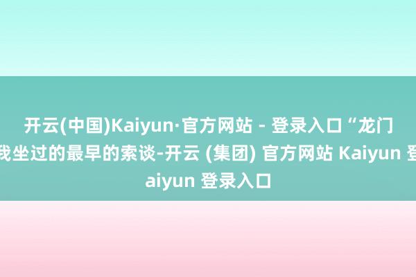 开云(中国)Kaiyun·官方网站 - 登录入口“龙门索谈是我坐过的最早的索谈-开云 (集团) 官方网站 Kaiyun 登录入口