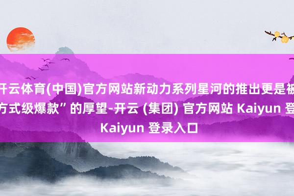 开云体育(中国)官方网站新动力系列星河的推出更是被托福“方式级爆款”的厚望-开云 (集团) 官方网站 Kaiyun 登录入口