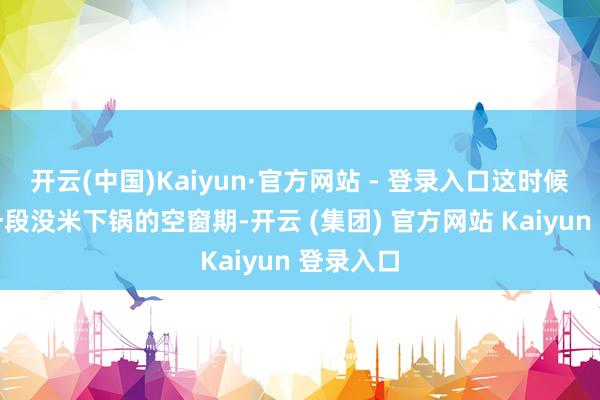 开云(中国)Kaiyun·官方网站 - 登录入口这时候要熬过一段没米下锅的空窗期-开云 (集团) 官方网站 Kaiyun 登录入口