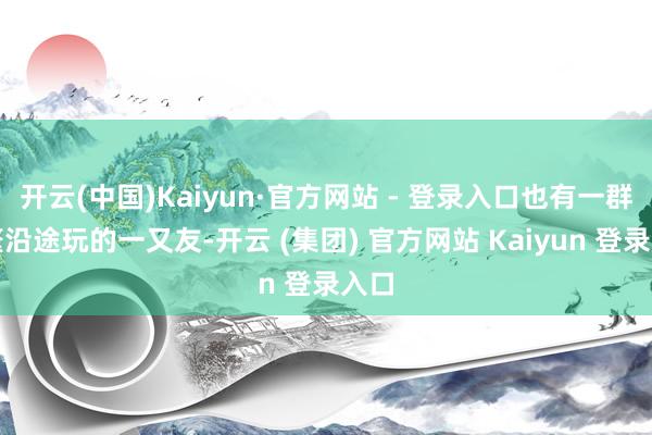 开云(中国)Kaiyun·官方网站 - 登录入口也有一群频繁沿途玩的一又友-开云 (集团) 官方网站 Kaiyun 登录入口