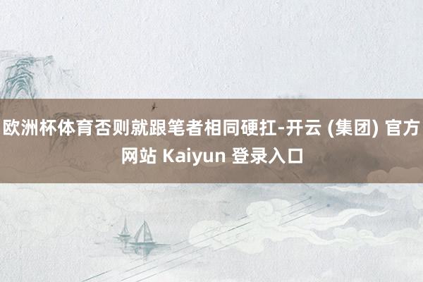 欧洲杯体育否则就跟笔者相同硬扛-开云 (集团) 官方网站 Kaiyun 登录入口