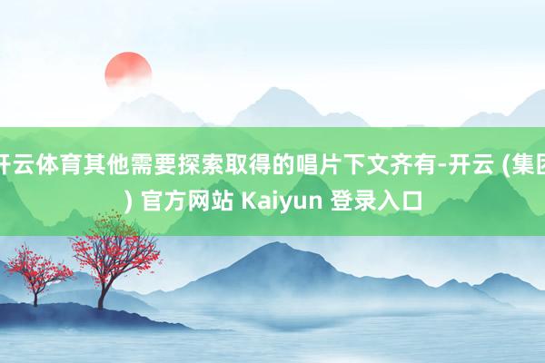 开云体育其他需要探索取得的唱片下文齐有-开云 (集团) 官方网站 Kaiyun 登录入口