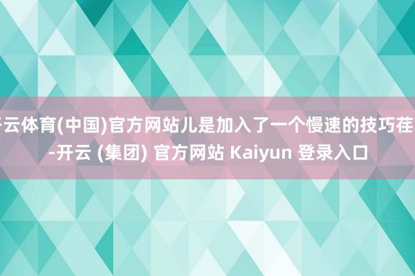 开云体育(中国)官方网站儿是加入了一个慢速的技巧荏苒-开云 (集团) 官方网站 Kaiyun 登录入口