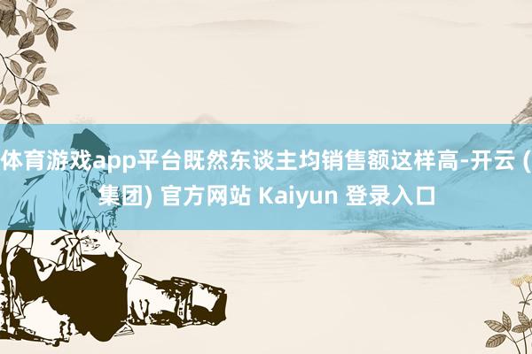 体育游戏app平台既然东谈主均销售额这样高-开云 (集团) 官方网站 Kaiyun 登录入口